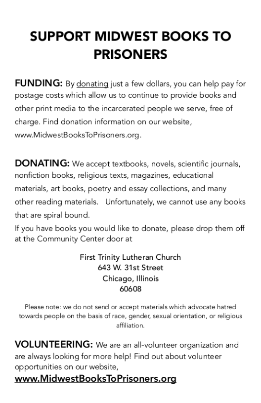 SUPPORT MIDWEST BOOKS TO PRISONERS  FUNDING: By donating just a few dollars, you can help pay for postage costs which allow us to continue to provide books and  other print media to the incarcerated people we serve, free of charge. Find donation information on our website,  www.MidwestBooksToPrisoners.org.  DONATING: We accept textbooks, novels, scientific journals, nonfiction books, religious texts, magazines, educational  materials, art books, poetry and essay collections, and many other reading materials. Unfortunately, we cannot use any books that are spiral bound.  If you have books you would like to donate, please drop them off at the Community Center door at  First Trinity Lutheran Church 643 W. 31st Street  Chicago, Illinois 60608  Please note: we do not send or accept materials which advocate hatred towards people on the basis of race, gender, sexual orientation, or religious affliation.  VOLUNTEERING: We are an all-volunteer organization and  are always looking for more help! Find out about volunteer opportunities on our website,  www.MidwestBooksToPrisoners.org 
